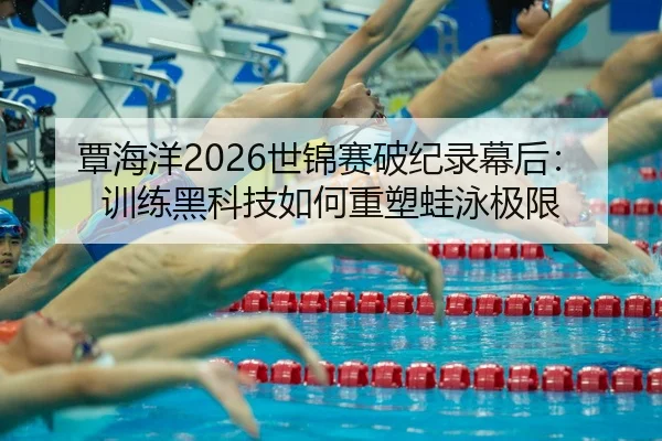 覃海洋2026世锦赛破纪录幕后：训练黑科技如何重塑蛙泳极限
