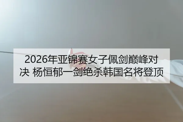 2026年亚锦赛女子佩剑巅峰对决 杨恒郁一剑绝杀韩国名将登顶