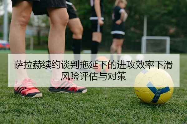 萨拉赫续约谈判拖延下的进攻效率下滑风险评估与对策